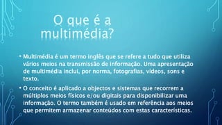 O que é a
multimédia?
• Multimédia é um termo inglês que se refere a tudo que utiliza
vários meios na transmissão de informação. Uma apresentação
de multimédia inclui, por norma, fotografias, vídeos, sons e
texto.
• O conceito é aplicado a objectos e sistemas que recorrem a
múltiplos meios físicos e/ou digitais para disponibilizar uma
informação. O termo também é usado em referência aos meios
que permitem armazenar conteúdos com estas características.
 