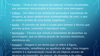 • Textos - Texto é um conjunto de palavras e frases encadeadas
que permitem interpretação e transmitem uma mensagem.
• Vídeos - Um vídeo é um sistema de gravação e reprodução de
imagens, as quais podem estar acompanhadas de sons, e que
se realiza através de uma banda magnética.
• Audio - O conceito de áudio é usado para nomear a técnica que
permite gravar, transmitir e reproduzir sons.
• Animação - Técnica que simula o movimento de desenhos ou
personagens, que se efetiva através de recursos mecânicos,
eletrônicos etc.
• Imagem - Imagem é um termo que se refere à figura,
representação, semelhança ou aparência de algo. Uma imagem
também é a representação visual de um objecto através de
 