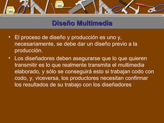 Diseño Multimedia El proceso de diseño y producción es uno y, necesariamente, se debe dar un diseño previo a la producción.  Los diseñadores deben asegurarse que lo que quieren transmitir es lo que realmente transmita el multimedia elaborado, y sólo se conseguirá esto si trabajan codo con codo, y, viceversa, los productores necesitan confirmar los resultados de su trabajo con los diseñadores  