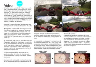 VídeoUn video es una sucesión de imágenes presenta-
das a cierta frecuencia. El ojo humano es capaz
de distinguir aproximadamente 20 imágenes por
segundo. De este modo, cuando se muestran
más de 20 imágenes por segundo, es posible
engañar al ojo y crear la ilusión de una imagen en
movimiento. La fluidez de un video se caracteriza
por el número de imágenes por segundo (frecuen-
cia de cuadros), expresado en FPS (frames per
second o cuadros por segundo).
Además, el video multimedia generalmente está
acompañado de sonido, es decir, datos de audio.
Fotogramas por segundo (frames per second):
Número de imágenes por unidad de tiempo de
video. Los estándares PAL (Europa, Asia, Aus-
tralia, etc.) y SECAM (Francia, Rusia, partes de
África, etc.) especifican 25 fps, mientras que
NTSC (EE. UU., Canadá, Japón, etc.) especifica
29,97 fps.
El cine es más lento con una velocidad de 24 fps.
Para lograr la ilusión de una imagen en movimien-
to, la velocidad mínima de carga de las imágenes
es de unas quince imágenes por segundo, sin
embargo el ojo humano puede distinguir mov-
imiento mucho más fluido por encima de los 48
fotogramas por segundo.
Cuando tenemos valores de más de 60 fps,
podemos hablar de un tipo de vídeo llamado
SuperSlowMotion (cámara super lenta) Sistema
de barrido:
La exploración entrelazada (interlaced scanning)
es un sistema de captación y representación de
imágenes utilizado en televisión para evitar el
parpadeo que se producía en la representación
de las imágenes de televisión sobre pantallas de
tubo.
La exploración entrelazada 2/1, característica de
los sistemas de televisión PAL, NTSC y SECAM,
consiste en descomponer cada cuadro («frame»)
de la imagen en dos semicuadros llamados cam-
pos (field). Uno de los campos contiene las líneas
pares mientras que el otro contiene la impares
Sistema de barrido:
Los sistemas de barrido progresivo, en cada
período de refresco se actualizan todas las líneas
de exploración (la imagen completa). El desar-
rollo de sistema de representación de imagen
diferentes a los monitores con tubo de imagen
(CRT), como las pantallas de TFT y de plasma,
han permitido desarrollar sistemas de televisión
de barrido progresivo.
 