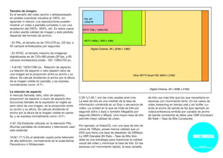 Tamaño de imagen.
Es el tamaño del video (ancho x alto)expresado
en píxeles cuandose visualiza al 100%, sin
agrandar ni reducir. Los reproductores pueden
mostrar un video a pantalla completa o con una
ampliación del 200%, 300%, etc. En estos casos
el video pierde calidad de imagen y esta pérdida
depende del formato de archivo.
- En PAL, el tamaño es de 720×576 px. (25 fps, a
50 campos entrelazados por segundo)
- En NTSC, el tamaño máximo de imágenes
digitalizadas es de 720×480 píxels (30 fps, a 60
campos entrelazdos) píxels - HD: 1280x720 px.
- Full HD: 1920x1080 px. Relación de aspecto:
La relación de aspecto o ratio (aspect ratio) de
una imagen es la proporción entre su ancho y su
altura. Se calcula dividiendo el ancho por la altura
de la imagen visible en pantalla, y se expresa
normalmente como «X:Y».
La relación de aspecto
A menudo llamada, ratio, ratio de aspecto,
proporción de aspecto o razón de aspecto (tra-
ducciones literales de la expresión en inglés as-
pect ratio) de una imagen, es la proporción entre
su ancho y su altura. Se calcula dividiendo el
ancho por la altura de la imagen visible en panta-
lla, y se expresa normalmente como «X:Y».
4:3(1.33)-Estándar utilizado en la televisión PAL.
Muchas pantallas de ordenador y televisores usan
este estándar.
16:9(1.77:1)-Es el estándar usado porla televisión
de alta definición, normalmente se le suele llamar
Panorámico o Widescreen.
2,39:1y1,85:1 son las más usadas enel cine.
La tasa de bits es una medida de la tasa de
información contenida en un flujo o secuencia de
video. La unidad en la que se mide es bits por
segundo (bit/s o bps) o también Megabits por
segundo (Mbit/s o Mbps). Una mayor tasa de bits
permite mejor calidad de video.
Por ejemplo, el VideoCD, con una tasa de bits de
cerca de 1Mbps, posee menos calidad que un
DVD que tiene una tasa de alrededor de 20Mbps.
La VBR (Variable Bit Rate – Tase de Bits Vari-
able) es una estrategia para maximizar la calidad
visual del vídeo y minimizar la tasa de bits. En las
escenas con movimiento rápido, la tasa variable
de bits usa más bits que los que necesitaría en
escenas con movimiento lento. En los casos de
vídeo streaming en tiempo real y sin buffer, cu-
ando el ancho de banda es fijo (por ejemplo en
videoconferencia emitida por canales de ancho
de banda constante) se debe usar CBR (Constant
Bit Rate – Tasa de Bits Constante).
 