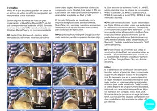 Formatos:
Modo en el que los vídeos guardan los datos de
un archivo de vídeo con el fin de que puedan ser
interpretados por el ordenador.
Existen algunos formatos de vídeo de gran
implantación: el QuickTime Movie (MOV), el AVI
y el correspondiente al estándar MPEG. También
tenemos el formato WMV, reproducible solo con
Windows Media Player y no muy recomendable.
AVI (Audio Video Interleaved = Audio y Video
Intercalado) Es el formato estándar para alma-
cenar video digital. Admite distintos códecs de
compresión como CinePak, Intel Indeo 5, DV, etc.
Los códecs con más capacidad de compresión y
una calidad aceptable son DivX y XviD.
El formato AVI puede ser visualizado con la
mayoría de reproductores: Windows Media,
QuickTime, etc. siempre y cuando se encuentren
instalados en el equipo los adecuados códecs
para cada tipo de reproductor.
MPEG (Moving Pictures Expert Group) Es un for-
mato estándar para la compresión de video digi-
tal. Son archivos de extensión *.MPG ó *.MPEG.
Admite distintos tipos de códecs de compresión:
MPEG-1 (calidad CD), MPEG-2 (calidad DVD),
MPEG-3 (orientado al audio MP3) y MPEG-4 (más
orientado a la web).
MOV Es el formato de video y audio desarrollado
por Apple. Utiliza un códec propio que evoluciona
en versiones con bastante rapidez. Este tipo de
archivos también pueden tener extensión *.QT Se
recomienda utilizar el reproductor de QuickTime.
Existe una versión gratuita del mismo que se
puede descargar de Internet. Admite streaming.
WMV (Windows Media Video) Desarrollado por
Microsoft. También puede tener extensión *.ASF
Admite streaming.
FLV (Flash Video) Es un formato que utiliza el
reproductor Adobe Flash para visualizar vídeo en
Internet.. Opción recomendada para la web por
su accesibilidad. Formato utilizado por ejemplo
por YouTube, Google Video, iFilm, etc. Admite
streaming.
Códec
Es la abreviatura de codificador- decodificador.
Permiten reducir el peso del vídeo, ya que suele
ocupar mucho espacio cuando no lo comprimi-
mos. Es necesario que en el sistema operativo
se hayan instalados los códecs necesarios para
poder grabar un vídeo con determinado códec,
así como para poder visualizarlo. Cada formato
de vídeo dispone de un gran número de códecs,
cada cual con características específicas. Algu-
nos ejemplos son Cinepak, Indeo, Xvid, DivX.
Últimamente se ha producido un auge del códec
H264, que nos permite tasas de compresión muy
altas, posibilitando la transmisión de vídeo HD
por internet.
 