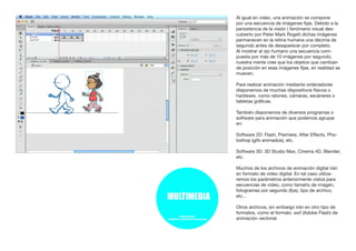 Al igual en vídeo, una animación se compone
por una secuencia de imágenes fijas. Debido a la
persistencia de la visión ( fenómeno visual des-
cubierto por Peter Mark Roget) dichas imágenes
permanecen en la retina humana una décima de
segundo antes de desaparecer por completo.
Al mostrar al ojo humano una secuencia com-
puesta por más de 10 imágenes por segundo,
nuestra mente cree que los objetos que cambian
de posición en esas imágenes fijas, en realidad se
mueven.
Para realizar animación mediante ordenadores
disponemos de muchas dispositivos físicos o
hardware, como ratones, cámaras, escáneres o
tabletas gráficas.
También disponemos de diversos programas o
software para animación que podemos agrupar
en:
Software 2D: Flash, Premiere, After Effects, Pho-
toshop (gifs animados), etc.
Software 3D: 3D Studio Max, Cinema 4D, Blender,
etc.
Muchos de los archivos de animación digital irán
en formato de vídeo digital. En tal caso utiliza-
remos los parámetros anteriormente vistos para
secuencias de vídeo, como tamaño de imagen,
fotogramas por segundo (fps), tipo de archivo,
etc...
Otros archivos, sin embargo irán en otro tipo de
formatos, como el formato .swf (Adobe Flash) de
animación vectorial.
 