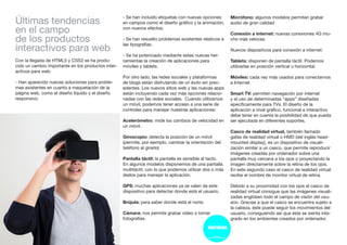 Últimas tendencias
en el campo
de los productos
interactivos para web
Con la llegada de HTML5 y CSS3 se ha produ-
cido un cambio importante en los productos inter-
activos para web:
- Han aparecido nuevas soluciones para proble-
mas existentes en cuanto a maquetación de la
página web, como el diseño líquido y el diseño
responsivo.
- Se han incluido etiquetas con nuevas opciones
en campos como el diseño gráfico y la animación,
con nuevos efectos.
- Se han resuelto problemas existentes relativos a
las tipografías.
- Se ha potenciado mediante estas nuevas her-
ramientas la creación de aplicaciones para
móviles y tablets.
Por otro lado, las redes sociales y plataformas
de blogs están disfrutando de un éxito sin prec-
edentes. Los nuevos sitios web y las nuevas apps
están incluyendo cada vez más opciones relacio-
nadas con las redes sociales. Cuando utilizamos
un móvil, podemos tener acceso a una serie de
controles para manejar nuestras aplicaciones:
Acelerómetro: mide los cambios de velocidad en
un móvil.
Giroscopio: detecta la posición de un móvil
(permite, por ejemplo, cambiar la orientación del
teléfono al girarlo)
Pantalla táctil: la pantalla es sensible al tacto.
En algunos modelos disponemos de una pantalla
multitáctil, con lo que podemos utilizar dos o más
dedos para manejar la aplicación.
GPS: muchas aplicaciones ya se valen de este
dispositivo para detectar donde está el usuario.
Brújula: para saber donde está el norte.
Cámara: nos permite grabar vídeo o tomar
fotografías.
Micrófono: algunos modelos permiten grabar
audio de gran calidad
Conexión a internet: nuevas conexiones 4G mu-
cho más veloces.
Nuevos dispositivos para conexión a internet:
Tablets: disponen de pantalla táctil. Podemos
utilizarlas en posición vertical u horizontal.
Móviles: cada vez más usados para conectarnos
a Internet.
Smart TV: permiten navegación por internet
y el uso de determinadas “apps” diseñadas
epecíficamente para TVs. El diseño de la
aplicación a nivel gráfico, funcional e interactivo
debe tener en cuenta la posibilidad de que pueda
ser ejecutada en diferentes soportes.
Casco de realidad virtual, también llamado
gafas de realidad virtual o HMD (del inglés head-
mounted display), es un dispositivo de visuali-
zación similar a un casco, que permite reproducir
imágenes creadas por ordenador sobre una
pantalla muy cercana a los ojos o proyectando la
imagen directamente sobre la retina de los ojos.
En este segundo caso el casco de realidad virtual
recibe el nombre de monitor virtual de retina.
Debido a su proximidad con los ojos el casco de
realidad virtual consigue que las imágenes visuali-
zadas engloben todo el campo de visión del usu-
ario. Gracias a que el casco se encuentra sujeto a
la cabeza, éste puede seguir los movimientos del
usuario, consiguiendo así que éste se sienta inte-
grado en los ambientes creados por ordenador.
 