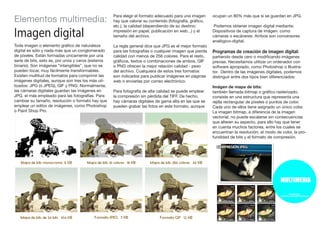 Elementos multimedia:
Imagen digital
Toda imagen o elemento gráfico de naturaleza
digital es sólo y nada más que un conglomerado
de píxeles. Están formadas únicamente por una
serie de bits, esto es, por unos y ceros (sistema
binario). Son imágenes “intangibles”, que no se
pueden tocar, muy fácilmente transformables.
Existen multitud de formatos para comprimir las
imágenes digitales, aunque son tres los más uti-
lizados: JPG (ó JPEG), GIF y PNG. Normalmente,
las cámaras digitales guardan las imágenes en
JPG, el más empleado para las fotografías. Para
cambiar su tamaño, resolución o formato hay que
emplear un editor de imágenes, como Photoshop
o Paint Shop Pro.
Para elegir el formato adecuado para una imagen
hay que valorar su contenido (fotografía, gráfico,
etc.), la calidad (dependiendo de su destino:
impresión en papel, publicación en web...) y el
tamaño del archivo.
La regla general dice que JPG es el mejor formato
para las fotografías o cualquier imagen que pierda
calidad con menos de 256 colores. Para el resto,
gráficos, textos o combinaciones de ambos, GIF
o PNG ofrecen la mejor relación calidad - peso
del archivo. Cualquiera de estos tres formatos
son indicados para publicar imágenes en páginas
web o enviarlas por correo electrónico.
Para fotografía de alta calidad se puede emplear
la compresión sin pérdida del TIFF. De hecho,
hay cámaras digitales de gama alta en las que se
pueden grabar las fotos en este formato, aunque
ocupan un 80% más que si se guardan en JPG.
Podemos obtener imagen digital mediante:
Dispositivos de captura de imágen: como
cámaras o escáneres. Ambos son conversores
analógico-digital.
Programas de creación de imagen digital:
partiendo desde cero o modificando imágenes
previas. Necesitamos utilizar un ordenador con
software apropiado, como Photoshop o Illustra-
tor. Dentro de las imágenes digitales, podemos
distinguir entre dos tipos bien diferenciados:
Imágen de mapa de bits:
también llamada bitmap o gráfico rasterizado,
consiste en una estructura que representa una
rejilla rectangular de píxeles o puntos de color.
Cada uno de ellos tiene asignado un único color.
La imagen bitmap, a diferencia de la imagen
vectorial, no puede escalarse sin consecuencias
que alteren su aspecto, para ello hay que tener
en cuenta muchos factores, entre los cuales se
encuentran la resolución, el modo de color, la pro-
fundidad de bits y el formato de compresión.
 