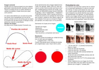 Imagen vectorial:
aquella que se construye apartir de unos objetos
generados matemáticamente, llamados vectores.
Tienen la ventaja de que no sufren pérdida de
calidad al ampliarla y suelen tener poco peso
como archivo.
Un vector está definido por una serie de puntos
que tienen unos manejadores con los que se
puede controlar la forma de la línea que se origina
al conectar dos de esos puntos. Al dibujar curvas,
estaremos creando curvas Bezier.
Tamaño de imagen:
Se utiliza como unidad el píxel. El tamaño nos
da las dimensiones de la imagen digital (ancho
x alto). Por ejemplo, 4608 x 3072 px. Para cal-
cular el número total de píxels que tiene la ima-
gen, multiplicaremos el ancho por el alto. Una
imagen de 3000x2000 píxeles tendrá 6.000.000
de píxeles, o sea, 6 megapíxeles. 1 megapíxel =
1.000.000 de píxels Peso o tamaño de archivo.
Tamaño de archivo es la cantidad de información
que contiene, medida en bits, Bytes o alguno de
sus múltiplos. Es lo que va a ocupar la imagen
por ejemplo, en el disco duro o en el pendrive.
Intervienen en el peso de la imagen:
-Tamaño de imagen
-Resolución
-Profundidad de color
-Modo de color
-Tipo de archivo y compresión del mismo
Resolución:
Define el número de píxeles por unidad de longi-
tud, en este caso por pulgada.
•	 1 pulgada (inch) = 2’54 cms.
Cuanto más grande sea la cantidad de píxeles
por pulgada (ppp o ppi), mayor será su peso.
Profundidad de color.
Es el término que describe cuántos bits se utilizan
en un píxel para representar un color en una ima-
gen bitmap. A mayor profundidad de color, esto
es, a mayor número de bpp (bits por píxel) mayor
será el espectro de colores distintos que podrá
ser representado. Por ejemplo, un píxel pertene-
ciente a una imagen bitmap a 8 bits de profundi-
dad de color podría tomar, según la información
cromática que se le adjudique, hasta 256 colores.
•	 1 bit de color (21 = 2 colores) monocromo,
blanco y negro
•	 2 bits de color (22=4colores)
•	 4 bits de color (24= 16 colores)
•	 8 bits de color (28=256 colores) también lla-
mado SuperVGA
•	 16 bits de color (216=65536 colores) color de
alta resolucióno HiColor
•	 24 bits de color 224=16.777.216 colores) color
verdadero
•	 32bits: hablamos de una imagen de 24 bits
que tiene 8bits más para definir las áreas tras-
parente de la imagen o “canales alfa”.
 