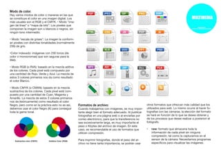 Modo de color.
Hay varios modos de color o maneras en las que
se constituye el color en una imagen digital. Los
más usuales son el RGB y el CMYK. • Modo “ima-
gen de línea” o “mapa de bits”: Los píxeles que
componen la imagen son o blancos o negros, sin
ningún tono intermedio.
• Modo “escala de grises”: La imagen la conform-
an pixeles con distintas tonalidades (normalmente
256) de gris.
•Color indexado: imágenes con 256 tonos (de
color o monocromas) que son seguras para la
Web.
• Modo RGB (o RVA): basado en la mezcla aditiva
de los colores. Cada píxel está compuesto por
una cantidad de Rojo, Verde y Azul. La mezcla de
estos 3 colores primarios nos da como resultado
el color Blanco.
• Modo CMYK (o CMAN): basado en la mezcla
sustractiva de los colores. Cada píxel está com-
puesto por una cantidad de Cyan, Magenta y
Amarillo. La mezcla de estos 3 colores primarios
nos da (teóricamente) como resultado el color
Negro, pero como en la práctica esto no es así,
debemos usar el color Negro (K) para conseguir
toda la gama tonal.
Formatos de archivo:
Cuando trabajamos con imágenes, es muy impor-
tante elegir bien el formato adecuado. Al publicar
fotografías en una página web o al enviarlas por
correo electrónico, para que la transferencia no
sea excesivamente larga, es muy importante el
peso o Kbytes del archivo de imagen. En este
caso, es recomendable el uso de formatos que
utilicen compresión.
Para imprimir fotografías, donde el peso del ar-
chivo no tiene tanta importancia, se podrán usar
otros formatos que ofrezcan más calidad que los
utilizados para web. Lo mismo ocurre al hacer fo-
tografías con las cámaras, la elección del formato
se hará en función de lo que se desea obtener y
de los procesos que desee realizar a posteriori el
fotógrafo.
•	 raw: formato que almacena toda la
información de cada píxel sin ninguna
compresión, tal como la capturamos en el
sensor de la cámara. Necesitamos programas
específicos para visualizar las imágenes.
 