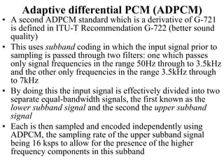 Adaptive differential PCM (ADPCM)
• A second ADPCM standard which is a derivative of G-721
is defined in ITU-T Recommendation G-722 (better sound
quality)
• This uses subband coding in which the input signal prior to
sampling is passed through two filters: one which passes
only signal frequencies in the range 50Hz through to 3.5kHz
and the other only frequencies in the range 3.5kHz through
to 7kHz
• By doing this the input signal is effectively divided into two
separate equal-bandwidth signals, the first known as the
lower subband signal and the second the upper subband
signal
• Each is then sampled and encoded independently using
ADPCM, the sampling rate of the upper subband signal
being 16 ksps to allow for the presence of the higher
frequency components in this subband
 