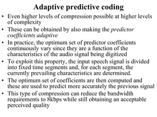 Adaptive predictive coding
• Even higher levels of compression possible at higher levels
of complexity
• These can be obtained by also making the predictor
coefficients adaptive
• In practice, the optimum set of predictor coefficients
continuously vary since they are a function of the
characteristics of the audio signal being digitized
• To exploit this property, the input speech signal is divided
into fixed time segments and, for each segment, the
currently prevailing characteristics are determined.
• The optimum set of coefficients are then computed and
these are used to predict more accurately the previous signal
• This type of compression can reduce the bandwidth
requirements to 8kbps while still obtaining an acceptable
perceived quality
 