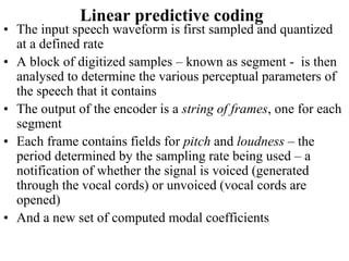 Linear predictive coding
• The input speech waveform is first sampled and quantized
at a defined rate
• A block of digitized samples – known as segment - is then
analysed to determine the various perceptual parameters of
the speech that it contains
• The output of the encoder is a string of frames, one for each
segment
• Each frame contains fields for pitch and loudness – the
period determined by the sampling rate being used – a
notification of whether the signal is voiced (generated
through the vocal cords) or unvoiced (vocal cords are
opened)
• And a new set of computed modal coefficients
 