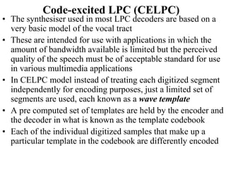 Code-excited LPC (CELPC)
• The synthesiser used in most LPC decoders are based on a
very basic model of the vocal tract
• These are intended for use with applications in which the
amount of bandwidth available is limited but the perceived
quality of the speech must be of acceptable standard for use
in various multimedia applications
• In CELPC model instead of treating each digitized segment
independently for encoding purposes, just a limited set of
segments are used, each known as a wave template
• A pre computed set of templates are held by the encoder and
the decoder in what is known as the template codebook
• Each of the individual digitized samples that make up a
particular template in the codebook are differently encoded
 