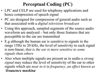 Perceptual Coding (PC)
• LPC and CELP are used for telephony applications and
hence compression of speech signal
• PC are designed for compression of general audio such as
that associated with a digital television broadcast
• Using this approach, sampled segments of the source audio
waveform are analysed – but only those features that are
perceptible to the ear are transmitted
• E.g although the human ear is sensitive to signals in the
range 15Hz to 20 kHz, the level of sensitivity to each signal
is non-linear; that is the ear is more sensitive to some
signals than others
• Also when multiple signals are present as in audio a strong
signal may reduce the level of sensitivity of the ear to other
signals which are near to it in frequency, an effect known as
‘frequency masking
 