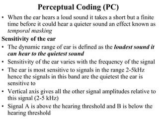 Perceptual Coding (PC)
• When the ear hears a loud sound it takes a short but a finite
time before it could hear a quieter sound an effect known as
temporal masking
Sensitivity of the ear
• The dynamic range of ear is defined as the loudest sound it
can hear to the quietest sound
• Sensitivity of the ear varies with the frequency of the signal
• The ear is most sensitive to signals in the range 2-5kHz
hence the signals in this band are the quietest the ear is
sensitive to
• Vertical axis gives all the other signal amplitudes relative to
this signal (2-5 kHz)
• Signal A is above the hearing threshold and B is below the
hearing threshold
 