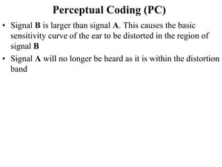 Perceptual Coding (PC)
• Signal B is larger than signal A. This causes the basic
sensitivity curve of the ear to be distorted in the region of
signal B
• Signal A will no longer be heard as it is within the distortion
band
 