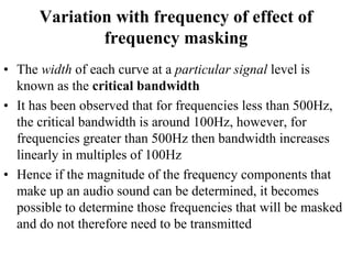 Variation with frequency of effect of
frequency masking
• The width of each curve at a particular signal level is
known as the critical bandwidth
• It has been observed that for frequencies less than 500Hz,
the critical bandwidth is around 100Hz, however, for
frequencies greater than 500Hz then bandwidth increases
linearly in multiples of 100Hz
• Hence if the magnitude of the frequency components that
make up an audio sound can be determined, it becomes
possible to determine those frequencies that will be masked
and do not therefore need to be transmitted
 