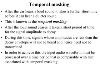 Temporal masking
• After the ear hears a loud sound it takes a further short time
before it can hear a quieter sound
• This is known as the temporal masking
• After the loud sound ceases it takes a short period of time
for the signal amplitude to decay
• During this time, signals whose amplitudes are less than the
decay envelope will not be heard and hence need not be
transmitted
• In order to achieve this the input audio waveform must be
processed over a time period that is comparable with that
associated with temporal masking
 