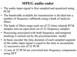 MPEG audio coder
• The audio input signal is first sampled and quantized using
PCM
• The bandwidth available for transmission is divided into a
number of frequency subbands using a bank of analysis
filters
• The bank of filters maps each set of 32 (time related) PCM
samples into an equivalent set of 32 frequency samples
• Processing associated with both frequency and temporal
masking is carried out by the psychoacoustic model
• In basic encoder the time duration of each sampled segment
of the audio input signal is equal to the time to accumulate
12 successive sets of 32 PCM
• 12 sets of 32 PCM are converted into frequency components
using DFT
 