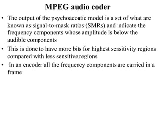 MPEG audio coder
• The output of the psychoacoutic model is a set of what are
known as signal-to-mask ratios (SMRs) and indicate the
frequency components whose amplitude is below the
audible components
• This is done to have more bits for highest sensitivity regions
compared with less sensitive regions
• In an encoder all the frequency components are carried in a
frame
 
