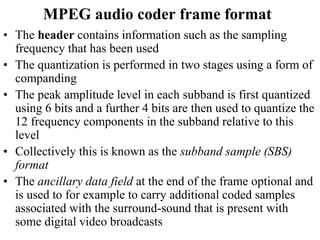 MPEG audio coder frame format
• The header contains information such as the sampling
frequency that has been used
• The quantization is performed in two stages using a form of
companding
• The peak amplitude level in each subband is first quantized
using 6 bits and a further 4 bits are then used to quantize the
12 frequency components in the subband relative to this
level
• Collectively this is known as the subband sample (SBS)
format
• The ancillary data field at the end of the frame optional and
is used to for example to carry additional coded samples
associated with the surround-sound that is present with
some digital video broadcasts
 