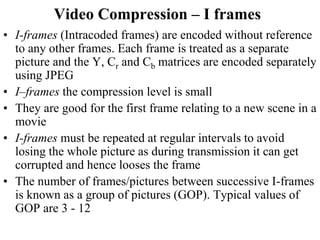 Video Compression – I frames
• I-frames (Intracoded frames) are encoded without reference
to any other frames. Each frame is treated as a separate
picture and the Y, Cr and Cb matrices are encoded separately
using JPEG
• I–frames the compression level is small
• They are good for the first frame relating to a new scene in a
movie
• I-frames must be repeated at regular intervals to avoid
losing the whole picture as during transmission it can get
corrupted and hence looses the frame
• The number of frames/pictures between successive I-frames
is known as a group of pictures (GOP). Typical values of
GOP are 3 - 12
 