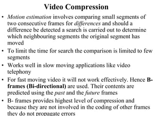 Video Compression
• Motion estimation involves comparing small segments of
two consecutive frames for differences and should a
difference be detected a search is carried out to determine
which neighbouring segments the original segment has
moved
• To limit the time for search the comparison is limited to few
segments
• Works well in slow moving applications like video
telephony
• For fast moving video it will not work effectively. Hence B-
frames (Bi-directional) are used. Their contents are
predicted using the past and the future frames
• B- frames provides highest level of compression and
because they are not involved in the coding of other frames
they do not propagate errors
 