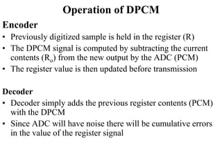 Operation of DPCM
Encoder
• Previously digitized sample is held in the register (R)
• The DPCM signal is computed by subtracting the current
contents (Ro) from the new output by the ADC (PCM)
• The register value is then updated before transmission
Decoder
• Decoder simply adds the previous register contents (PCM)
with the DPCM
• Since ADC will have noise there will be cumulative errors
in the value of the register signal
 