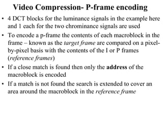 Video Compression- P-frame encoding
• 4 DCT blocks for the luminance signals in the example here
and 1 each for the two chrominance signals are used
• To encode a p-frame the contents of each macroblock in the
frame – known as the target frame are compared on a pixel-
by-pixel basis with the contents of the I or P frames
(reference frames)
• If a close match is found then only the address of the
macroblock is encoded
• If a match is not found the search is extended to cover an
area around the macroblock in the reference frame
 