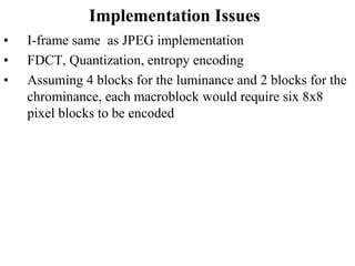 Implementation Issues
• I-frame same as JPEG implementation
• FDCT, Quantization, entropy encoding
• Assuming 4 blocks for the luminance and 2 blocks for the
chrominance, each macroblock would require six 8x8
pixel blocks to be encoded
 
