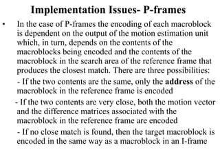 Implementation Issues- P-frames
• In the case of P-frames the encoding of each macroblock
is dependent on the output of the motion estimation unit
which, in turn, depends on the contents of the
macroblocks being encoded and the contents of the
macroblock in the search area of the reference frame that
produces the closest match. There are three possibilities:
- If the two contents are the same, only the address of the
macroblock in the reference frame is encoded
- If the two contents are very close, both the motion vector
and the difference matrices associated with the
macroblock in the reference frame are encoded
- If no close match is found, then the target macroblock is
encoded in the same way as a macroblock in an I-frame
 