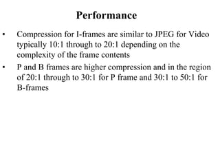 Performance
• Compression for I-frames are similar to JPEG for Video
typically 10:1 through to 20:1 depending on the
complexity of the frame contents
• P and B frames are higher compression and in the region
of 20:1 through to 30:1 for P frame and 30:1 to 50:1 for
B-frames
 