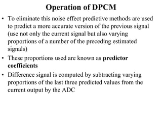 Operation of DPCM
• To eliminate this noise effect predictive methods are used
to predict a more accurate version of the previous signal
(use not only the current signal but also varying
proportions of a number of the preceding estimated
signals)
• These proportions used are known as predictor
coefficients
• Difference signal is computed by subtracting varying
proportions of the last three predicted values from the
current output by the ADC
 