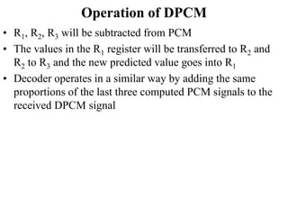Operation of DPCM
• R1, R2, R3 will be subtracted from PCM
• The values in the R1 register will be transferred to R2 and
R2 to R3 and the new predicted value goes into R1
• Decoder operates in a similar way by adding the same
proportions of the last three computed PCM signals to the
received DPCM signal
 