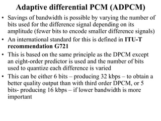 Adaptive differential PCM (ADPCM)
• Savings of bandwidth is possible by varying the number of
bits used for the difference signal depending on its
amplitude (fewer bits to encode smaller difference signals)
• An international standard for this is defined in ITU-T
recommendation G721
• This is based on the same principle as the DPCM except
an eight-order predictor is used and the number of bits
used to quantize each difference is varied
• This can be either 6 bits – producing 32 kbps – to obtain a
better quality output than with third order DPCM, or 5
bits- producing 16 kbps – if lower bandwidth is more
important
 