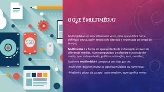 O QUE É MULTIMÉDIA?
Multimédia é um conceito muito vasto, pelo que é difícil dar a
definição exata, assim tendo sido alterada e repensada ao longo do
tempo;
Multimédia é a forma de apresentação de informação através de
diferentes médias. Num computador, o software é a junção de
media, que incluem texto, gráficos, animação, som, ou vídeo;
A palavra multimédia é composta por duas partes:
-Multi vem do latim multus e significa múltiplo ou numeroso;
-Media é o plural da palavra latina medium, que significa meio;
 