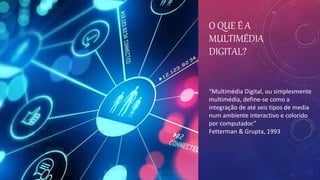 O QUE É A
MULTIMÉDIA
DIGITAL?
“Multimédia Digital, ou simplesmente
multimédia, define-se como a
integração de até seis tipos de media
num ambiente interactivo e colorido
por computador.”
Fetterman & Grupta, 1993
 