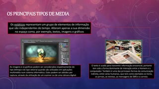 Os estáticos representam um grupo de elementos de informação
que são independentes do tempo. Alteram apenas a sua dimensão
no espaço como, por exemplo, textos, imagens e gráficos
OS PRINCIPAIS TIPOS DE MEDIA
As imagens e os gráficos podem ser considerados respetivamente do
tipo bitmap e do tipo vetorial quando são utilizados em aplicações
multimédia num sistema informático. Estes podem ser obtidos por
captura, através da utilização de um scanner ou de uma câmara digital.
O texto é usado para transmitir informação enssencial, portanto
tem sido a forma dominante de interação entre o Homem e o
computador. Também é uma das principais formas da comunicação
indireta, entre seres humanos, que tem como exemplos os livros,
os jornais, as revistas, as mensagens de SMS e o correio.
 