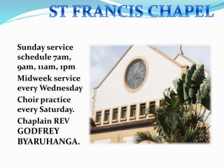 Sunday service
schedule 7am,
9am, 11am, 1pm
Midweek service
every Wednesday
Choir practice
every Saturday.
Chaplain REV
GODFREY
BYARUHANGA.
 