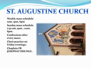 Weekly mass schedule
7am, 1pm, 6pm
Sunday mass schedule
7:30 am, 9am , 11am,
6pm.
Confessions after
every mass;
Choir practice on
Friday evenings;
Chaplain FR
JOSEPHAT DDUNGU.
 