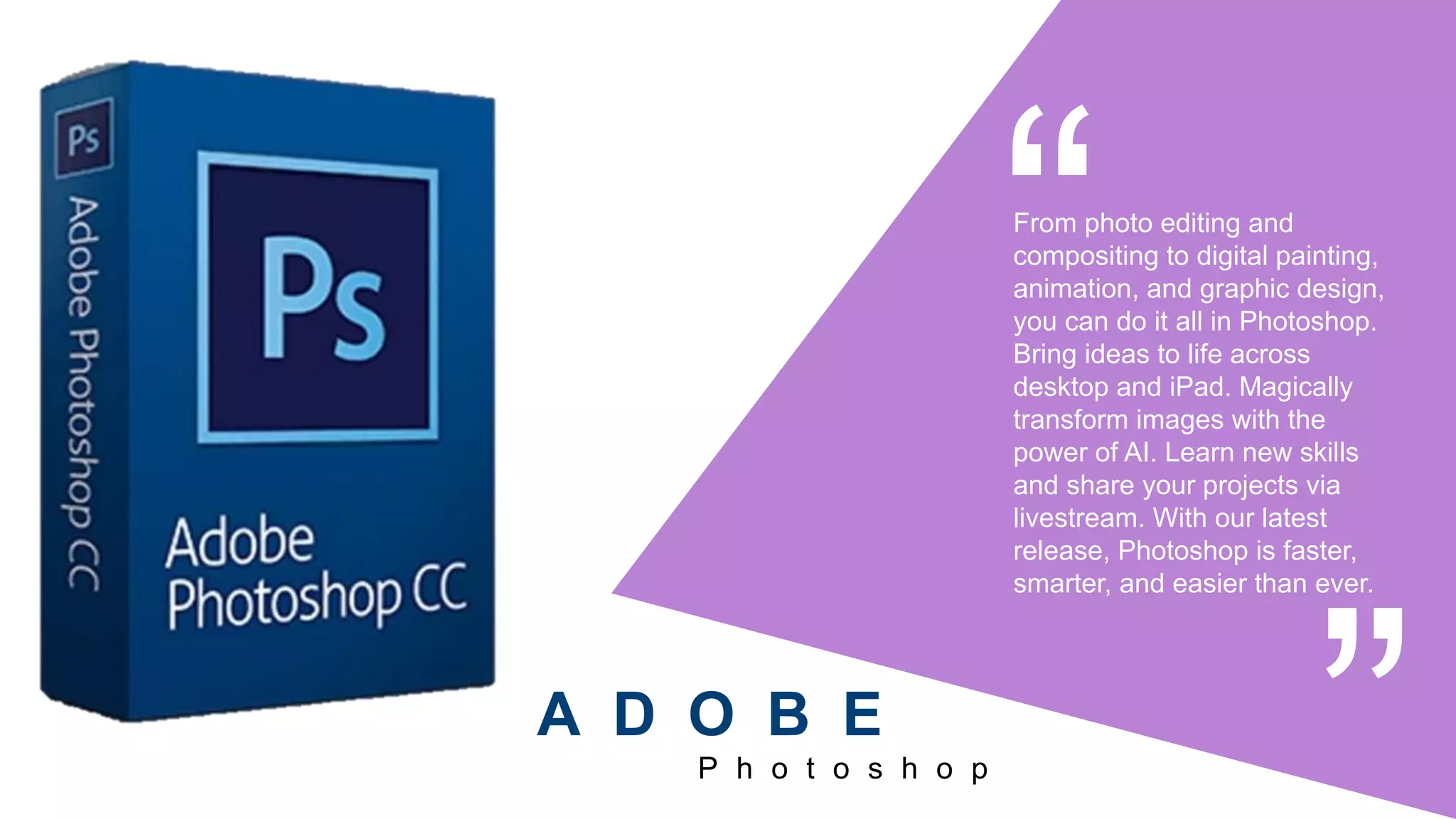 From photo editing and
compositing to digital painting,
animation, and graphic design,
you can do it all in Photoshop.
Bring ideas to life across
desktop and iPad. Magically
transform images with the
power of AI. Learn new skills
and share your projects via
livestream. With our latest
release, Photoshop is faster,
smarter, and easier than ever.
P h o t o s h o p
A D O B E
 