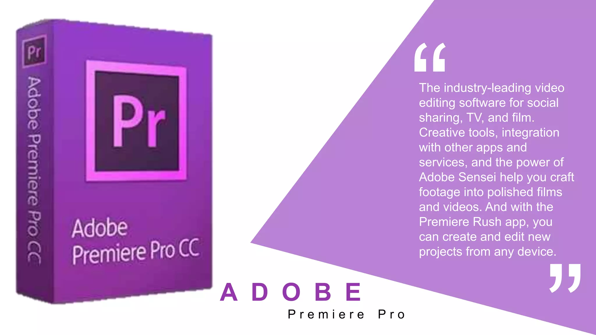 The industry-leading video
editing software for social
sharing, TV, and film.
Creative tools, integration
with other apps and
services, and the power of
Adobe Sensei help you craft
footage into polished films
and videos. And with the
Premiere Rush app, you
can create and edit new
projects from any device.
P r e m i e r e P r o
A D O B E
 