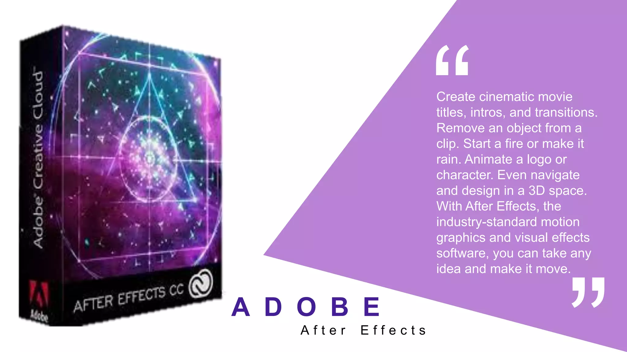Create cinematic movie
titles, intros, and transitions.
Remove an object from a
clip. Start a fire or make it
rain. Animate a logo or
character. Even navigate
and design in a 3D space.
With After Effects, the
industry-standard motion
graphics and visual effects
software, you can take any
idea and make it move.
A f t e r E f f e c t s
A D O B E
 