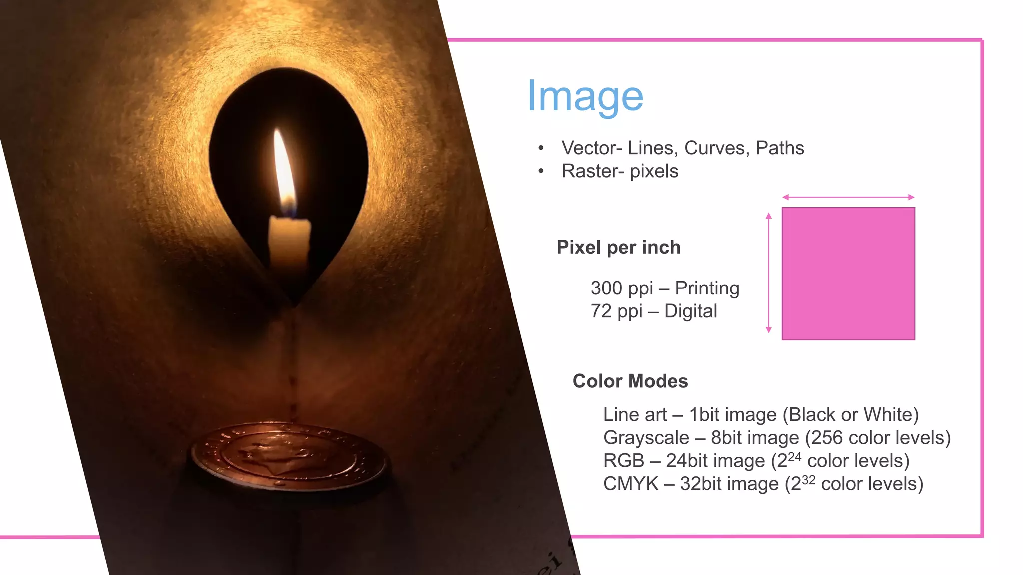 Image
• Vector- Lines, Curves, Paths
• Raster- pixels
Pixel per inch
300 ppi – Printing
72 ppi – Digital
Color Modes
Line art – 1bit image (Black or White)
Grayscale – 8bit image (256 color levels)
RGB – 24bit image (224 color levels)
CMYK – 32bit image (232 color levels)
 