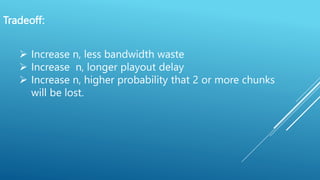 Tradeoff:
 Increase n, less bandwidth waste
 Increase n, longer playout delay
 Increase n, higher probability that 2 or more chunks
will be lost.
 