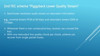 2nd FEC scheme “Piggyback Lower Quality Stream”
 Send lower resolution audio stream as redundant information
e.g., nominal stream PCM at 64 kbps and redundant stream GSM at
13 kbps.
 Whenever there is non-consecutive loss, receiver can conceal the
loss.
 With one redundant low quality chunk per chunk, scheme can
recover from single packet losses.
 