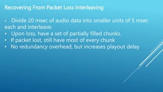 Recovering From Packet Loss Interleaving
• Divide 20 msec of audio data into smaller units of 5 msec
each and interleave.
• Upon loss, have a set of partially filled chunks.
• If packet lost, still have most of every chunk
• No redundancy overhead, but increases playout delay
 
