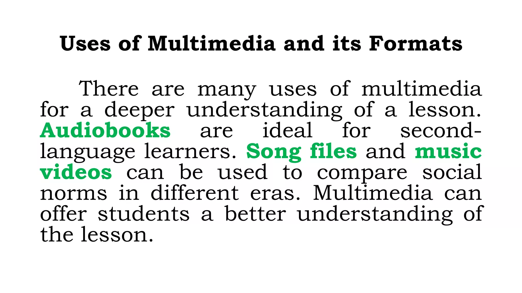Uses of Multimedia and its Formats
There are many uses of multimedia
for a deeper understanding of a lesson.
Audiobooks are ideal for second-
language learners. Song files and music
videos can be used to compare social
norms in different eras. Multimedia can
offer students a better understanding of
the lesson.
 