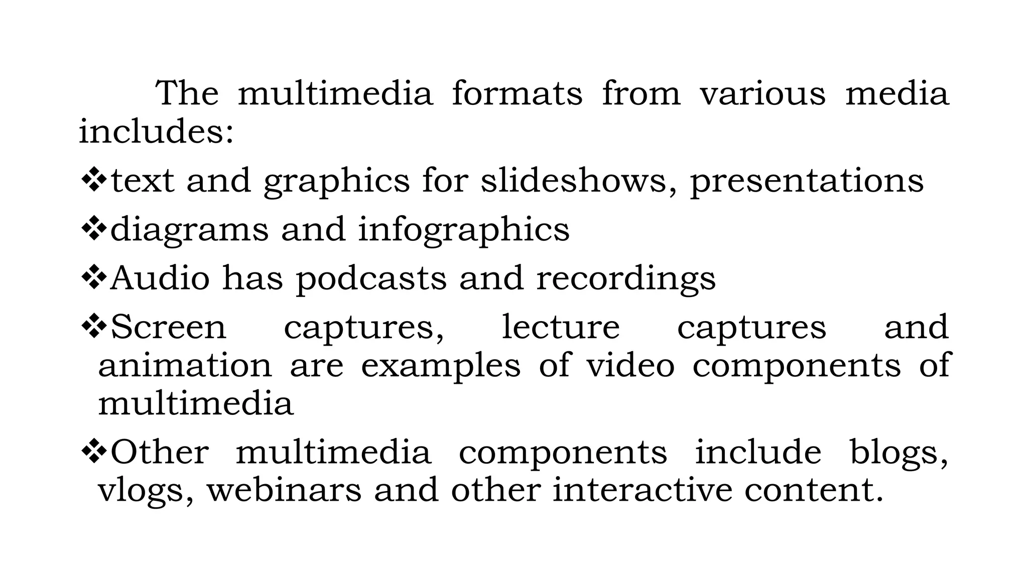 The multimedia formats from various media
includes:
text and graphics for slideshows, presentations
diagrams and infographics
Audio has podcasts and recordings
Screen captures, lecture captures and
animation are examples of video components of
multimedia
Other multimedia components include blogs,
vlogs, webinars and other interactive content.
 