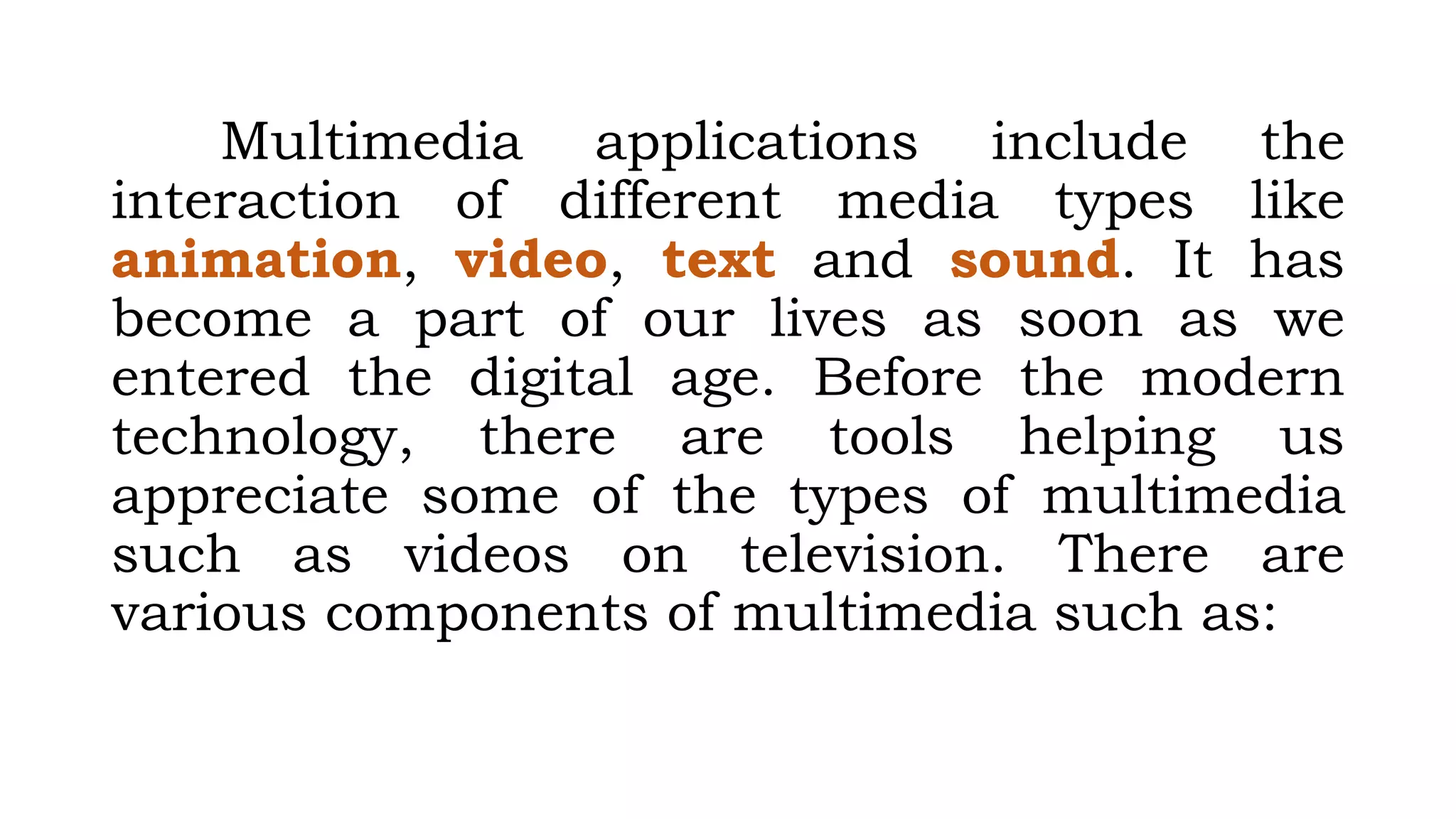 Multimedia applications include the
interaction of different media types like
animation, video, text and sound. It has
become a part of our lives as soon as we
entered the digital age. Before the modern
technology, there are tools helping us
appreciate some of the types of multimedia
such as videos on television. There are
various components of multimedia such as:
 