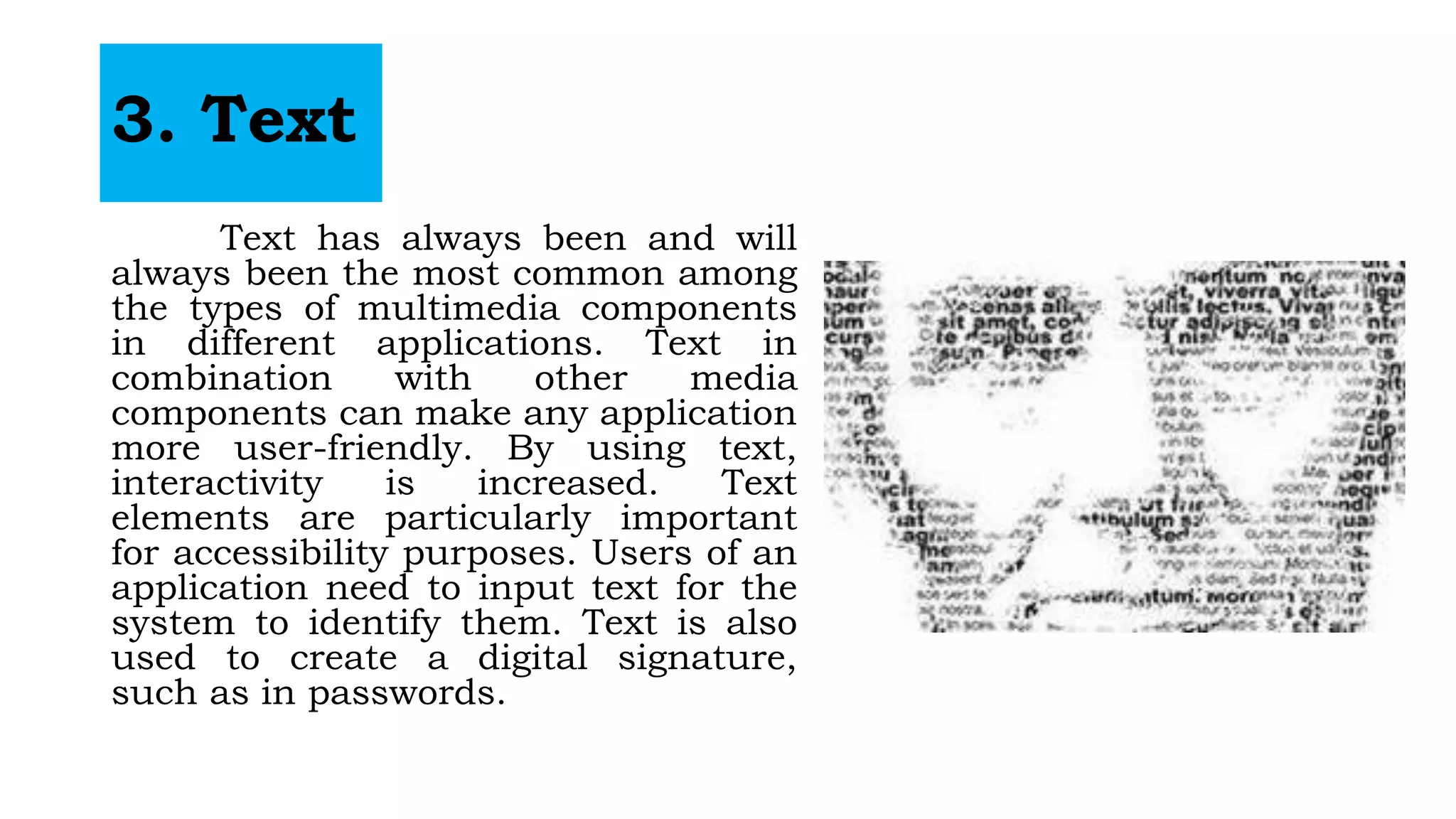 3. Text
Text has always been and will
always been the most common among
the types of multimedia components
in different applications. Text in
combination with other media
components can make any application
more user-friendly. By using text,
interactivity is increased. Text
elements are particularly important
for accessibility purposes. Users of an
application need to input text for the
system to identify them. Text is also
used to create a digital signature,
such as in passwords.
 