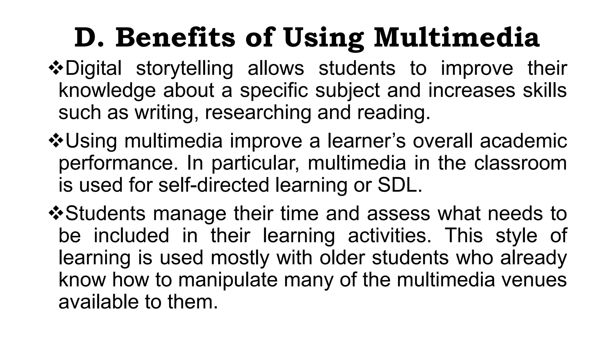 D. Benefits of Using Multimedia
Digital storytelling allows students to improve their
knowledge about a specific subject and increases skills
such as writing, researching and reading.
Using multimedia improve a learner’s overall academic
performance. In particular, multimedia in the classroom
is used for self-directed learning or SDL.
Students manage their time and assess what needs to
be included in their learning activities. This style of
learning is used mostly with older students who already
know how to manipulate many of the multimedia venues
available to them.
 